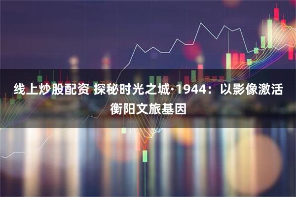线上炒股配资 探秘时光之城·1944:以影像激活衡阳文旅基因