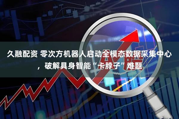 久融配资 零次方机器人启动全模态数据采集中心，破解具身智能“卡脖子”难题
