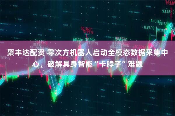 聚丰达配资 零次方机器人启动全模态数据采集中心，破解具身智能“卡脖子”难题