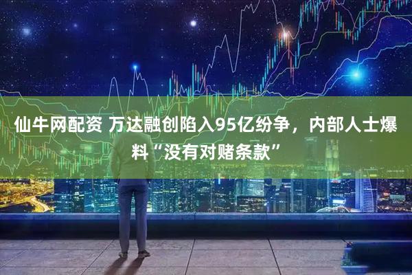 仙牛网配资 万达融创陷入95亿纷争，内部人士爆料“没有对赌条款”