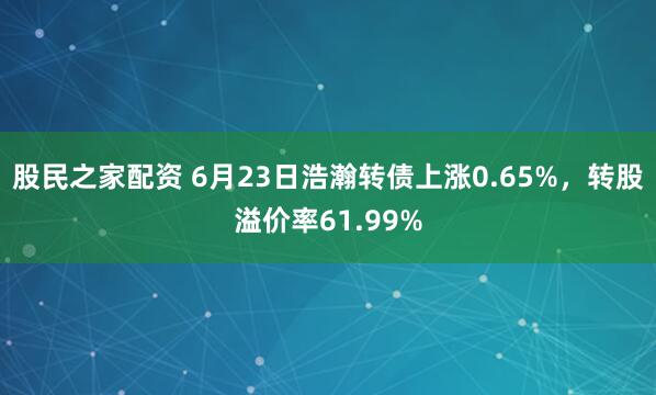 股民之家配资 6月23日浩瀚转债上涨0.65%，转股溢价率61.99%