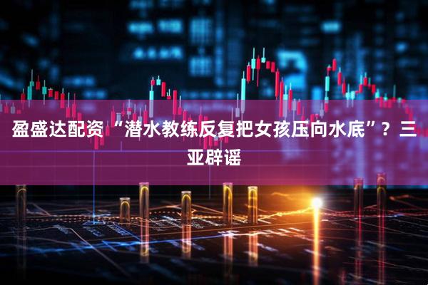 盈盛达配资 “潜水教练反复把女孩压向水底”？三亚辟谣