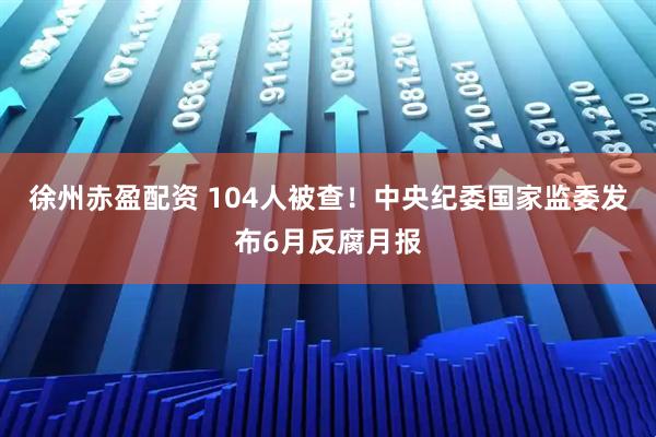 徐州赤盈配资 104人被查！中央纪委国家监委发布6月反腐月报
