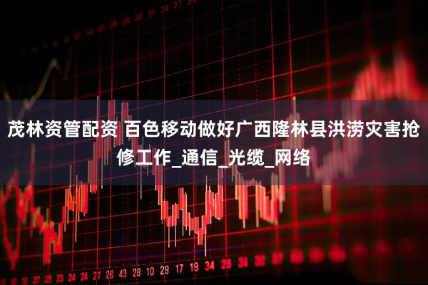 茂林资管配资 百色移动做好广西隆林县洪涝灾害抢修工作_通信_光缆_网络