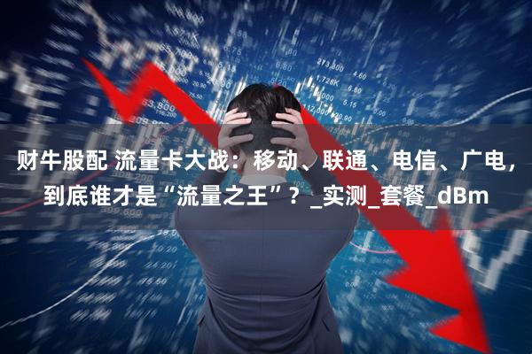 财牛股配 流量卡大战：移动、联通、电信、广电，到底谁才是“流量之王”？_实测_套餐_dBm