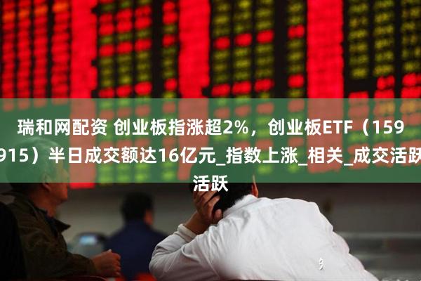 瑞和网配资 创业板指涨超2%，创业板ETF（159915）半日成交额达16亿元_指数上涨_相关_成交活跃