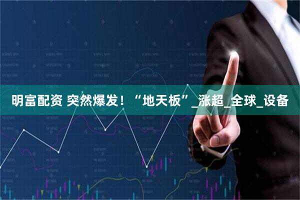 明富配资 突然爆发！“地天板”_涨超_全球_设备