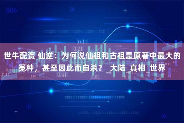世牛配资 仙逆：为何说仙祖和古祖是原著中最大的冤种，甚至因此而自杀？_大陆_真相_世界