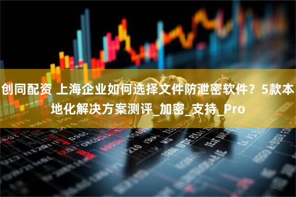 创同配资 上海企业如何选择文件防泄密软件？5款本地化解决方案测评_加密_支持_Pro