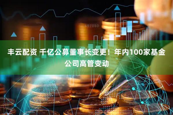 丰云配资 千亿公募董事长变更！年内100家基金公司高管变动
