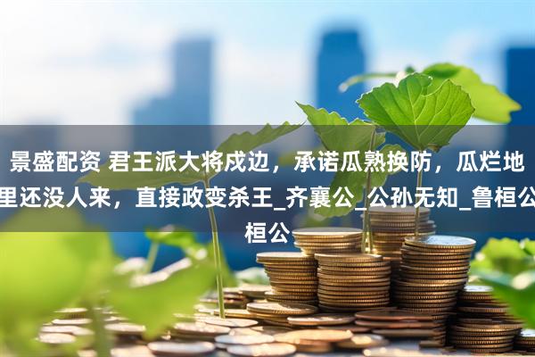 景盛配资 君王派大将戍边，承诺瓜熟换防，瓜烂地里还没人来，直接政变杀王_齐襄公_公孙无知_鲁桓公