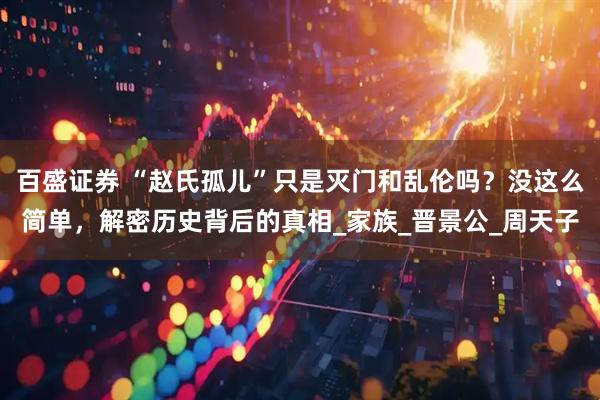 百盛证券 “赵氏孤儿”只是灭门和乱伦吗？没这么简单，解密历史背后的真相_家族_晋景公_周天子