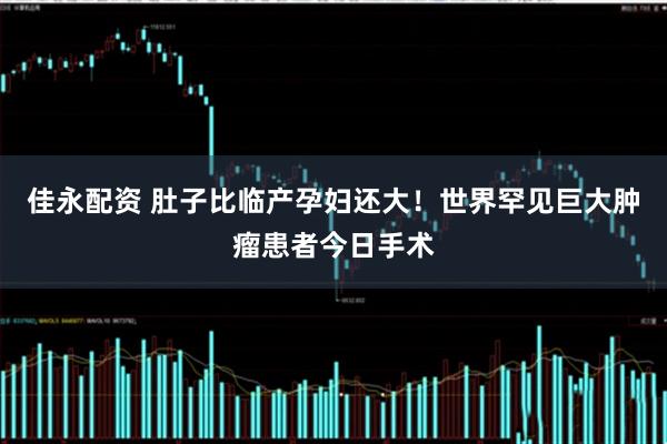 佳永配资 肚子比临产孕妇还大！世界罕见巨大肿瘤患者今日手术