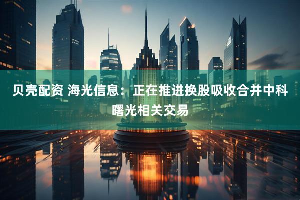 贝壳配资 海光信息：正在推进换股吸收合并中科曙光相关交易