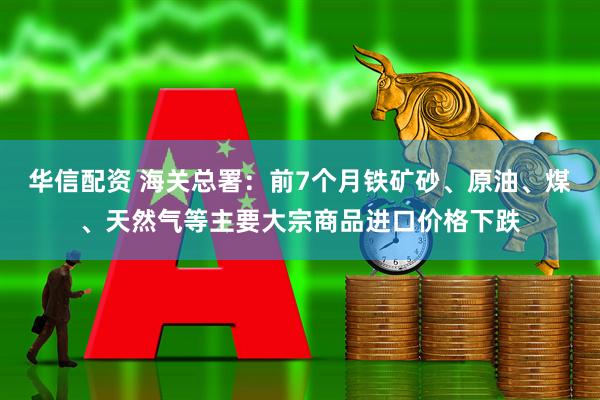 华信配资 海关总署：前7个月铁矿砂、原油、煤、天然气等主要大宗商品进口价格下跌