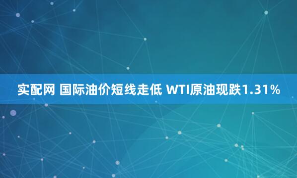 实配网 国际油价短线走低 WTI原油现跌1.31%